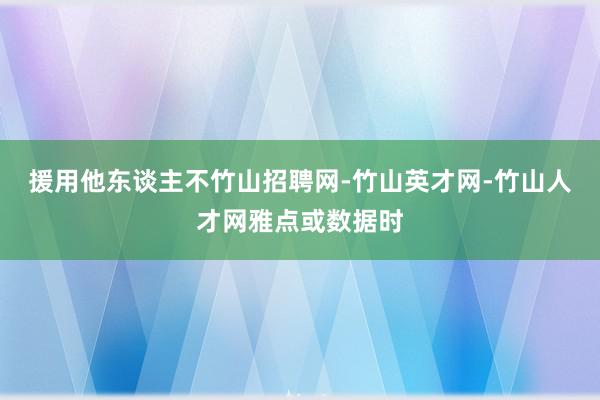 援用他东谈主不竹山招聘网-竹山英才网-竹山人才网雅点或数据时